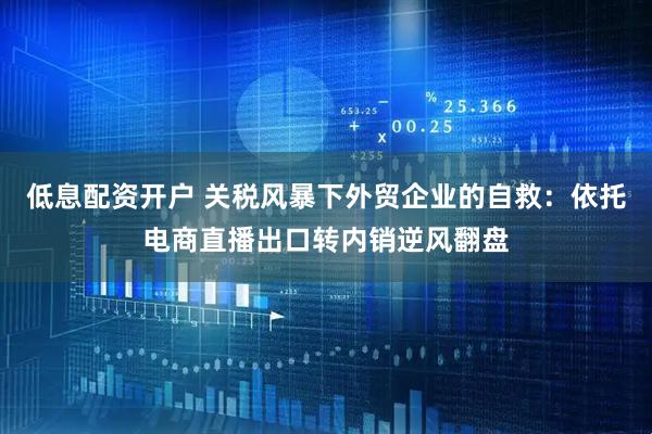 低息配资开户 关税风暴下外贸企业的自救：依托电商直播出口转内销逆风翻盘