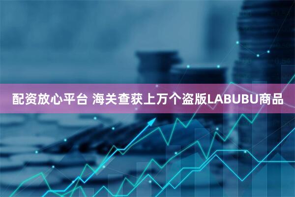 配资放心平台 海关查获上万个盗版LABUBU商品