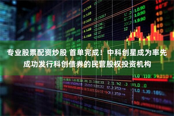 专业股票配资炒股 首单完成！中科创星成为率先成功发行科创债券的民营股权投资机构