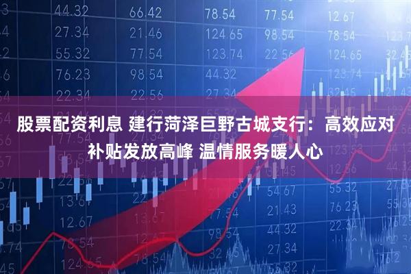股票配资利息 建行菏泽巨野古城支行：高效应对补贴发放高峰 温情服务暖人心
