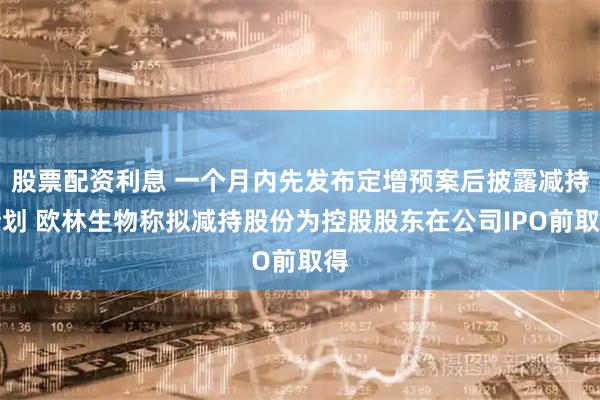 股票配资利息 一个月内先发布定增预案后披露减持计划 欧林生物称拟减持股份为控股股东在公司IPO前取得
