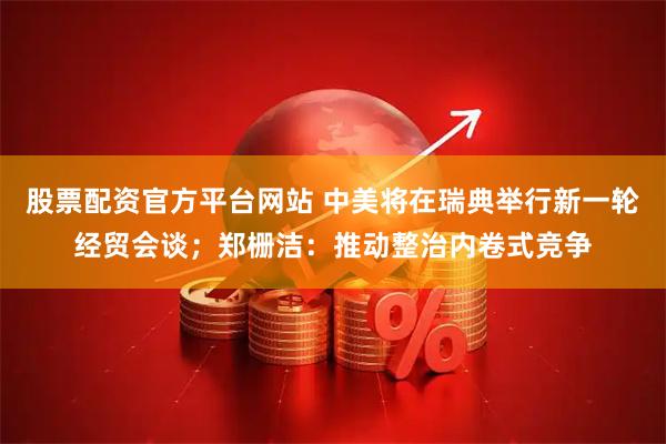 股票配资官方平台网站 中美将在瑞典举行新一轮经贸会谈；郑栅洁：推动整治内卷式竞争