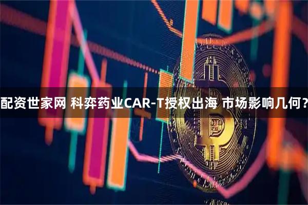 配资世家网 科弈药业CAR-T授权出海 市场影响几何？