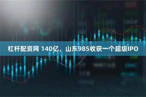 杠杆配资网 140亿，山东985收获一个超级IPO