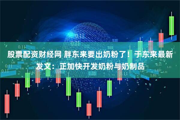 股票配资财经网 胖东来要出奶粉了！于东来最新发文：正加快开发奶粉与奶制品