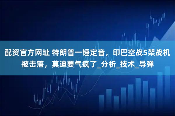 配资官方网址 特朗普一锤定音，印巴空战5架战机被击落，莫迪要气疯了_分析_技术_导弹