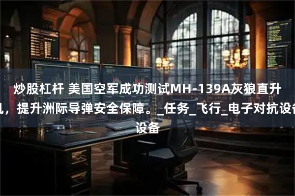 炒股杠杆 美国空军成功测试MH-139A灰狼直升机，提升洲际导弹安全保障。_任务_飞行_电子对抗设备