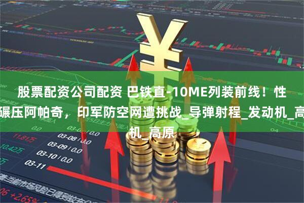 股票配资公司配资 巴铁直-10ME列装前线！性能碾压阿帕奇，印军防空网遭挑战_导弹射程_发动机_高原