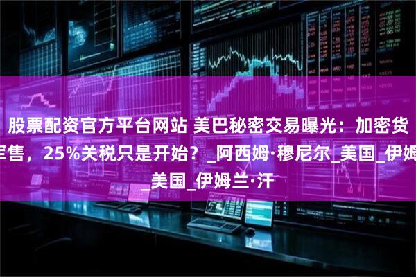 股票配资官方平台网站 美巴秘密交易曝光：加密货币换军售，25%关税只是开始？_阿西姆·穆尼尔_美国_伊姆兰·汗