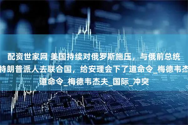 配资世家网 美国持续对俄罗斯施压，与俄前总统大吵一架后，特朗普派人去联合国，给安理会下了道命令_梅德韦杰夫_国际_冲突