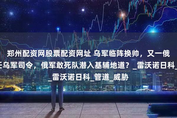 郑州配资网股票配资网址 乌军临阵换帅，又一俄罗斯人担任乌军司令，俄军敢死队潜入基辅地道？_雷沃诺日科_管道_威胁