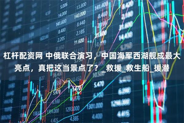 杠杆配资网 中俄联合演习，中国海军西湖舰成最大亮点，真把这当景点了？_救援_救生船_援潜