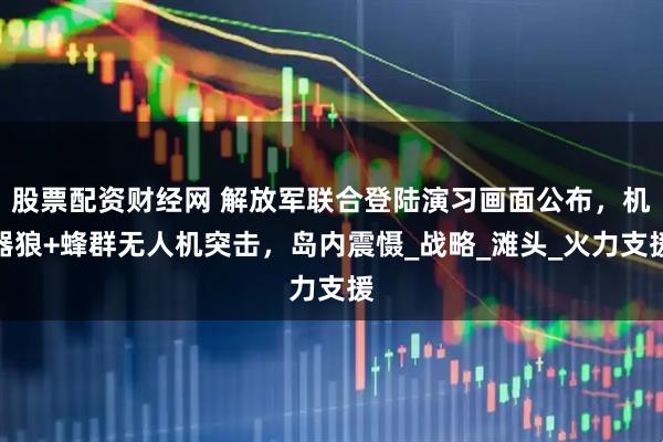 股票配资财经网 解放军联合登陆演习画面公布，机器狼+蜂群无人机突击，岛内震慑_战略_滩头_火力支援