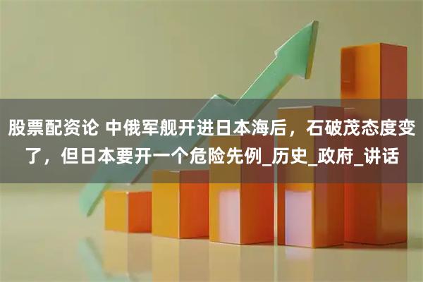 股票配资论 中俄军舰开进日本海后，石破茂态度变了，但日本要开一个危险先例_历史_政府_讲话