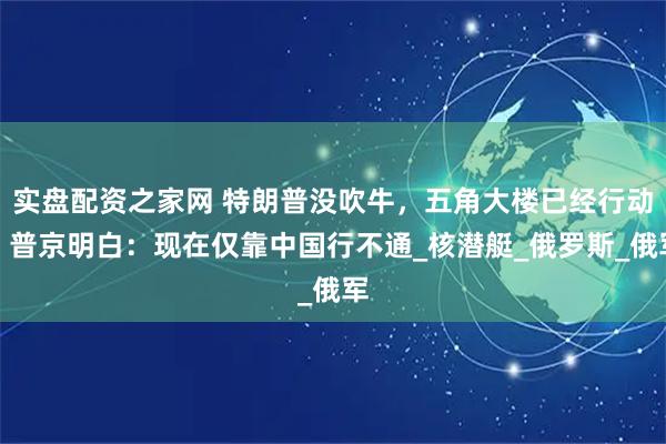 实盘配资之家网 特朗普没吹牛，五角大楼已经行动！普京明白：现在仅靠中国行不通_核潜艇_俄罗斯_俄军