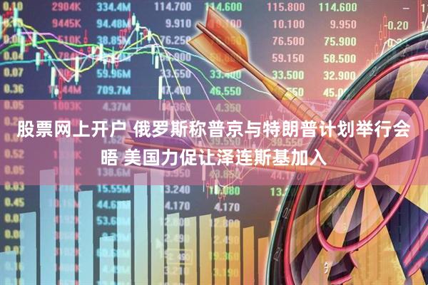 股票网上开户 俄罗斯称普京与特朗普计划举行会晤 美国力促让泽连斯基加入