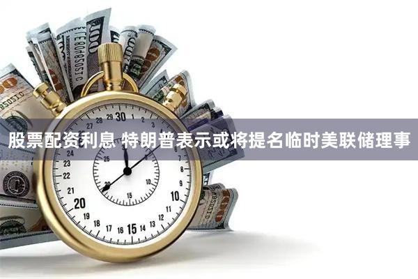 股票配资利息 特朗普表示或将提名临时美联储理事