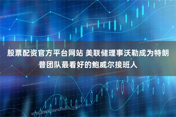 股票配资官方平台网站 美联储理事沃勒成为特朗普团队最看好的鲍威尔接班人