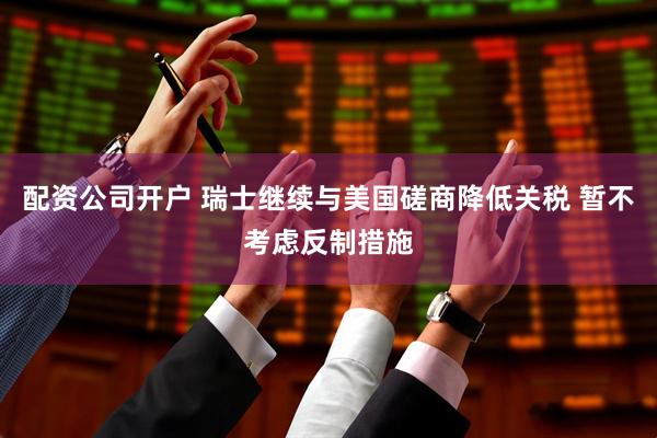 配资公司开户 瑞士继续与美国磋商降低关税 暂不考虑反制措施