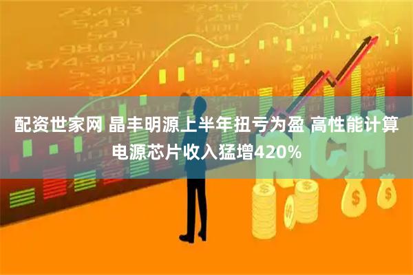 配资世家网 晶丰明源上半年扭亏为盈 高性能计算电源芯片收入猛增420%