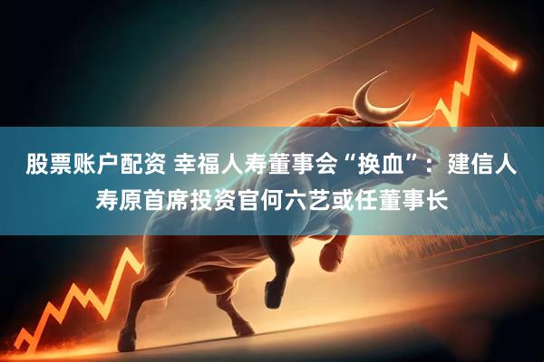 股票账户配资 幸福人寿董事会“换血”：建信人寿原首席投资官何六艺或任董事长