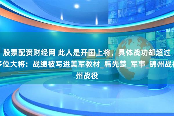 股票配资财经网 此人是开国上将，具体战功却超过多位大将：战绩被写进美军教材_韩先楚_军事_锦州战役
