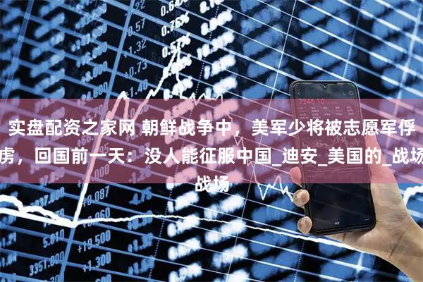 实盘配资之家网 朝鲜战争中，美军少将被志愿军俘虏，回国前一天：没人能征服中国_迪安_美国的_战场