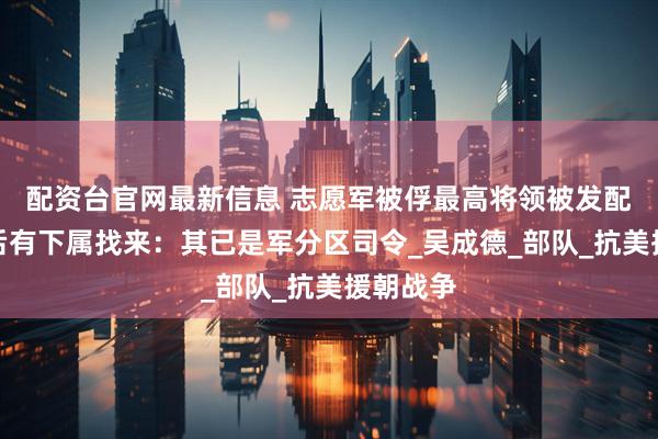 配资台官网最新信息 志愿军被俘最高将领被发配农场，后有下属找来：其已是军分区司令_吴成德_部队_抗美援朝战争