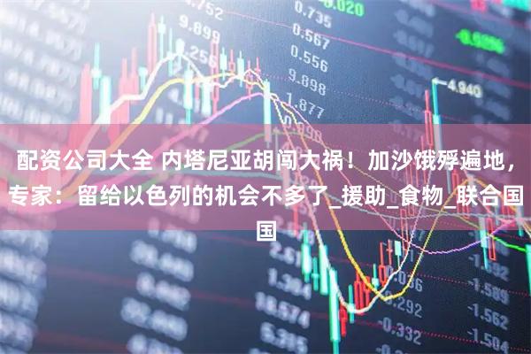 配资公司大全 内塔尼亚胡闯大祸！加沙饿殍遍地，专家：留给以色列的机会不多了_援助_食物_联合国