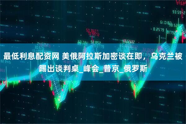 最低利息配资网 美俄阿拉斯加密谈在即，乌克兰被踢出谈判桌_峰会_普京_俄罗斯