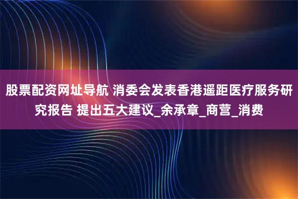 股票配资网址导航 消委会发表香港遥距医疗服务研究报告 提出五大建议_余承章_商营_消费