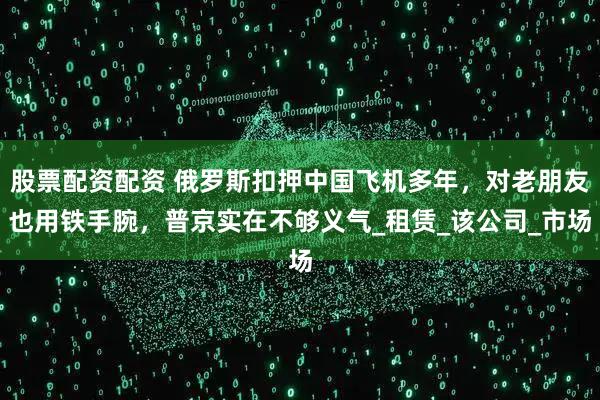 股票配资配资 俄罗斯扣押中国飞机多年，对老朋友也用铁手腕，普京实在不够义气_租赁_该公司_市场