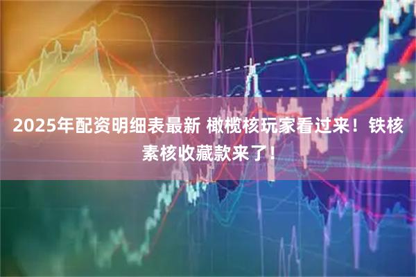 2025年配资明细表最新 橄榄核玩家看过来！铁核素核收藏款来了！