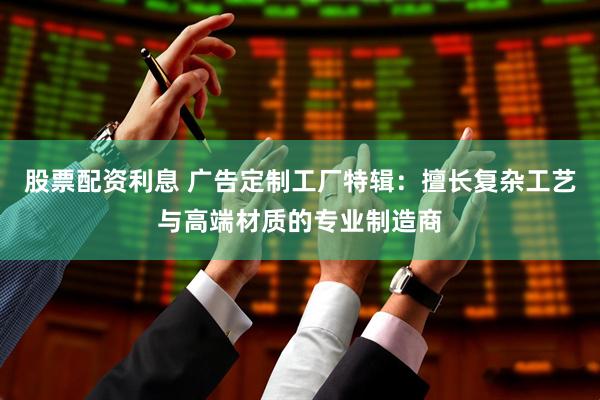 股票配资利息 广告定制工厂特辑：擅长复杂工艺与高端材质的专业制造商