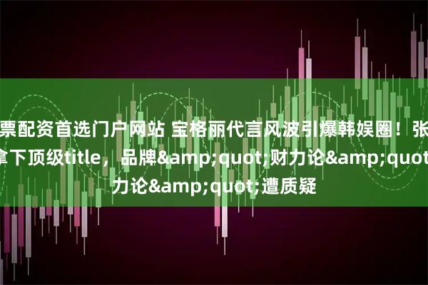 股票配资首选门户网站 宝格丽代言风波引爆韩娱圈！张元英空降拿下顶级title，品牌"财力论"遭质疑