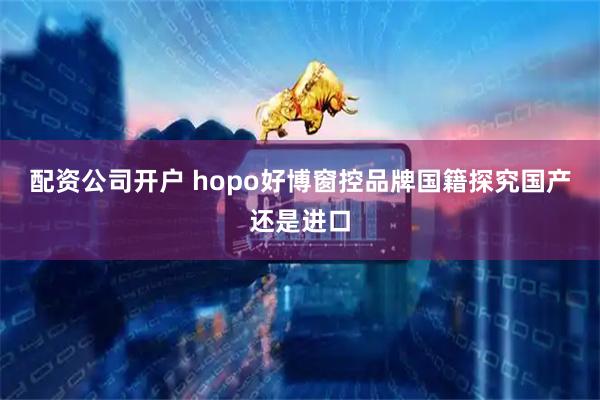 配资公司开户 hopo好博窗控品牌国籍探究国产还是进口
