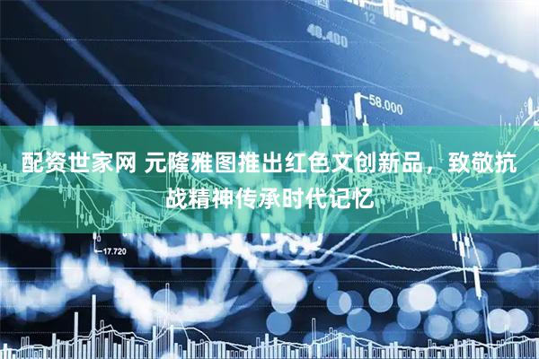 配资世家网 元隆雅图推出红色文创新品，致敬抗战精神传承时代记忆