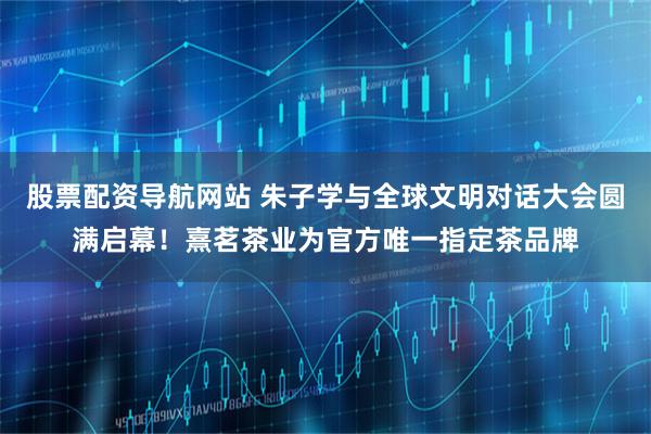 股票配资导航网站 朱子学与全球文明对话大会圆满启幕！熹茗茶业为官方唯一指定茶品牌