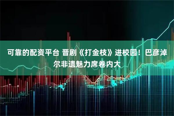 可靠的配资平台 晋剧《打金枝》进校园！巴彦淖尔非遗魅力席卷内大