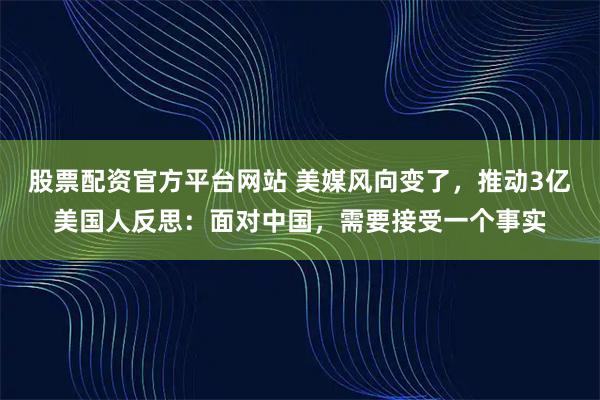 股票配资官方平台网站 美媒风向变了，推动3亿美国人反思：面对中国，需要接受一个事实