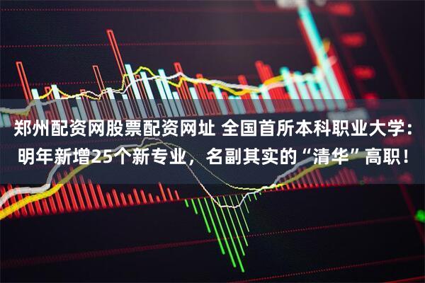 郑州配资网股票配资网址 全国首所本科职业大学：明年新增25个新专业，名副其实的“清华”高职！