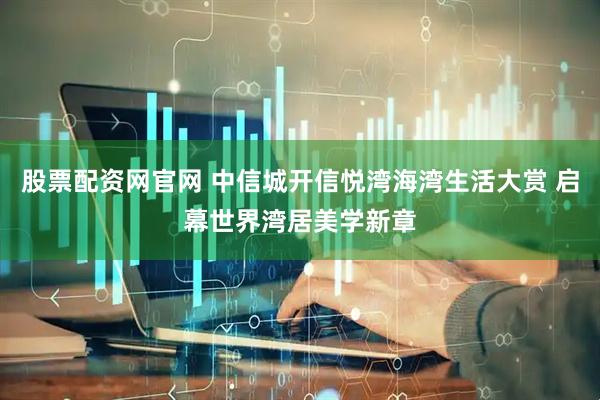 股票配资网官网 中信城开信悦湾海湾生活大赏 启幕世界湾居美学新章