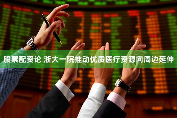 股票配资论 浙大一院推动优质医疗资源向周边延伸