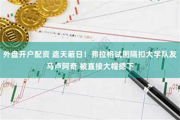 外盘开户配资 遮天蔽日！弗拉格试图隔扣大学队友马卢阿奇 被直接大帽摁下