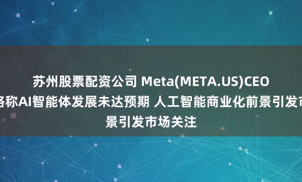 苏州股票配资公司 Meta(META.US)CEO扎克伯格称AI智能体发展未达预期 人工智能商业化前景引发市场关注